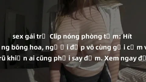 sex gái trẻ Clip nóng phòng tắm: Hít thở nồng nàn hương bông hoa, người đẹp vô cùng gợi cảm và quyến rũ khiến ai cũng phải say đắm. Xem ngay để trải nghiệm điều đặc biệt!