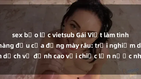 sex bạo lực vietsub Gái Việt làm tình phục vụ nhu cầu hàng đầu của đấng mày râu: trải nghiệm dịch vụ đỉnh cao với chiếc lồn nước nhiều và ngọt ngào.
