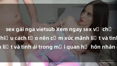 sex gái nga vietsub Xem ngay sex vợ chồng vietsub để tìm hiểu cách tạo nên cảm xúc mãnh liệt và tình ái trong mối quan hệ hôn nhân của bạn!