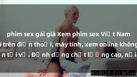 phim sex gái già Xem phim sex Việt Nam full HD miễn phí trên điện thoại, máy tính, xem online không cần tải về. Định dạng chất lượng cao, nội dung hấp dẫn, đa dạng.
