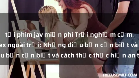 tải phim jav miễn phí Trải nghiệm cảm giác mới lạ với sex ngoài trời: Những điều bạn cần biết và cách thức thực hiện an toàn