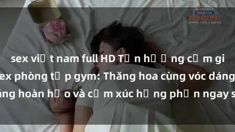 sex việt nam full HD Tận hưởng cảm giác tươi mới với sex phòng tập gym: Thăng hoa cùng vóc dáng hoàn hảo và cảm xúc hưng phấn ngay sau buổi tập luyện!