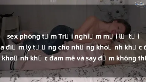 sex phòng tắm Trải nghiệm mới lạ tại sex nhà nghỉ: Địa điểm lý tưởng cho những khoảnh khắc đam mê và say đắm không thể quên!