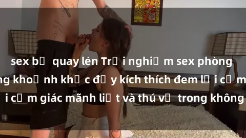 sex bị quay lén Trải nghiệm sex phòng thay đồ: Khi những khoảnh khắc đầy kích thích đem lại cảm giác mãnh liệt và thú vị trong không gian hẹp hòi.