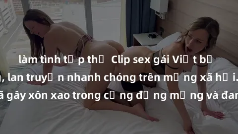 làm tình tập thể Clip sex gái Việt bị lộ gây chấn động, lan truyền nhanh chóng trên mạng xã hội. Sự việc đã gây xôn xao trong cộng đồng mạng và đang được công an điều tra làm rõ.