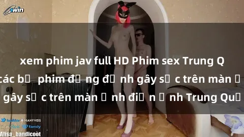 xem phim jav full HD Phim sex Trung Quốc: Nghi vấn về các bộ phim đỏng đảnh gây sốc trên màn ảnh điện ảnh Trung Quốc