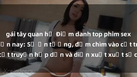 gái tây quan hệ Điểm danh top phim sex vietsub hot nhất hiện nay: Số ấn tượng, đắm chìm vào cốt truyện hấp dẫn và diễn xuất xuất sắcủa các diễn viên.