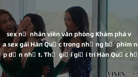 sex nữ nhân viên văn phòng Khám phá vẻ đẹp quyến rũ của sex gái Hàn Quốc trong những bộ phim nóng bỏng và hấp dẫn nhất. Thế giới giải trí Hàn Quốc hứa hẹn sẽ là nơi đem lại những trải nghiệm đầy kích