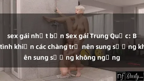 sex gái nhật bản Sex gái Trung Quốc: Bí quyết làm tình khiến các chàng trở nên sung sướng không ngừng