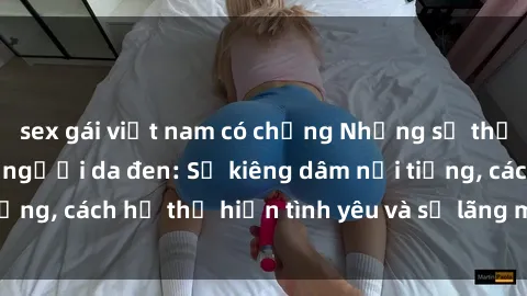 sex gái việt nam có chồng Những sự thật thú vị về sex ở người da đen: Sự kiêng dâm nổi tiếng, cách họ thể hiện tình yêu và sự lãng mạn đặc biệt