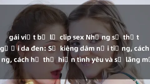 gái việt bị lộ clip sex Những sự thật thú vị về sex ở người da đen: Sự kiêng dâm nổi tiếng, cách họ thể hiện tình yêu và sự lãng mạn đặc biệt