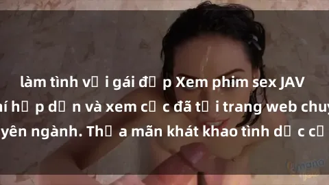làm tình với gái đẹp Xem phim sex JAV vietsub HD miễn phí hấp dẫn và xem cực đã tại trang web chuyên ngành. Thỏa mãn khát khao tình dục của bạn ngay hôm nay!