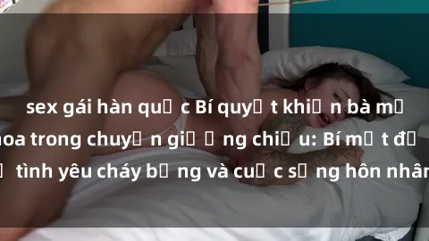 sex gái hàn quốc Bí quyết khiến bà mẹ Việt Nam thăng hoa trong chuyện giường chiếu: Bí mật để tình yêu cháy bỏng và cuộc sống hôn nhân thêm sung sướng.
