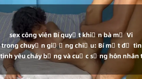 sex công viên Bí quyết khiến bà mẹ Việt Nam thăng hoa trong chuyện giường chiếu: Bí mật để tình yêu cháy bỏng và cuộc sống hôn nhân thêm sung sướng.