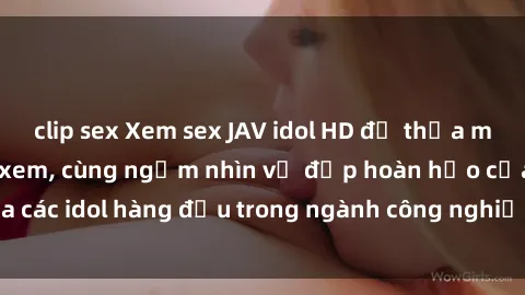 clip sex Xem sex JAV idol HD để thỏa mãn khẩu vị người xem, cùng ngắm nhìn vẻ đẹp hoàn hảo của các idol hàng đầu trong ngành công nghiệp giải trí ủàiện nay.