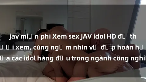 jav miễn phí Xem sex JAV idol HD để thỏa mãn khẩu vị người xem, cùng ngắm nhìn vẻ đẹp hoàn hảo của các idol hàng đầu trong ngành công nghiệp giải trí ủàiện nay.