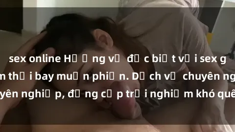 sex online Hương vị đặc biệt với sex gái call girl Việt Nam thổi bay muộn phiền. Dịch vụ chuyên nghiệp, đẳng cấp trải nghiệm khó quên. Đặt lịch ngay!