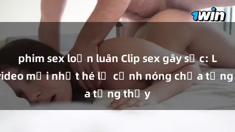 phim sex loạn luân Clip sex gây sốc: Loạt video mới nhất hé lộ cảnh nóng chưa từng thấy