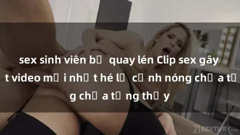sex sinh viên bị quay lén Clip sex gây sốc: Loạt video mới nhất hé lộ cảnh nóng chưa từng thấy