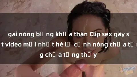 gái nóng bỏng khỏa thân Clip sex gây sốc: Loạt video mới nhất hé lộ cảnh nóng chưa từng thấy