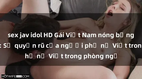 sex jav idol HD Gái Việt Nam nóng bỏng khi làm tình: Sự quyến rũ của người phụ nữ Việt trong phòng ngủ