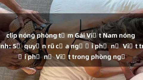 clip nóng phòng tắm Gái Việt Nam nóng bỏng khi làm tình: Sự quyến rũ của người phụ nữ Việt trong phòng ngủ