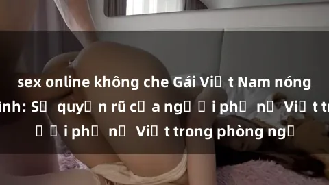 sex online không che Gái Việt Nam nóng bỏng khi làm tình: Sự quyến rũ của người phụ nữ Việt trong phòng ngủ