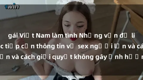 gái Việt Nam làm tình Những vấn đề liên quan đến việc tiếp cận thông tin về sex người lớn và cách giải quyết không gây ảnh hưởng đến trẻ em
