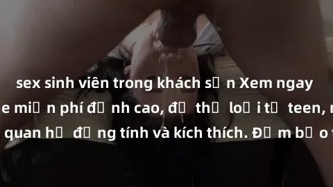 sex sinh viên trong khách sạn Xem ngay video sex không che miễn phí đỉnh cao, đủ thể loại từ teen, milf đến các cảnh quan hệ đồng tính và kích thích. Đảm bảo thoả mãn mọi khả năng kích thích của bạn!
