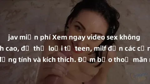 jav miễn phí Xem ngay video sex không che miễn phí đỉnh cao, đủ thể loại từ teen, milf đến các cảnh quan hệ đồng tính và kích thích. Đảm bảo thoả mãn mọi khả năng kích thích của bạn!