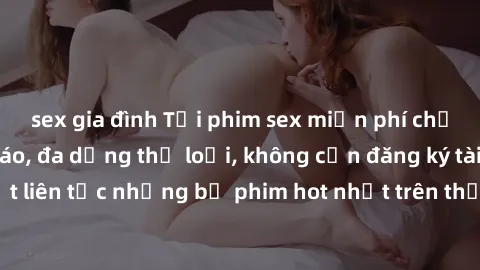sex gia đình Tải phim sex miễn phí chất lượng cao độc đáo, đa dạng thể loại, không cần đăng ký tài khoản. Cập nhật liên tục những bộ phim hot nhất trên thị trường. Sự lựa chọn hàng đầu cho người yêu t