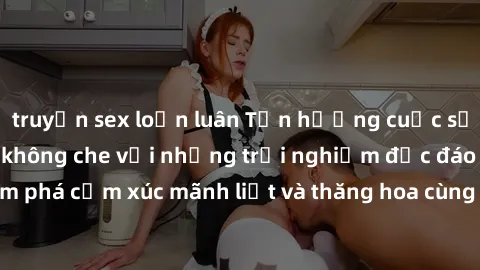 truyện sex loạn luân Tận hưởng cuộc sống tình dục online không che với những trải nghiệm độc đáo và mới lạ. Khám phá cảm xúc mãnh liệt và thăng hoa cùng đối tác tại các trang web chuyên nghiệp.