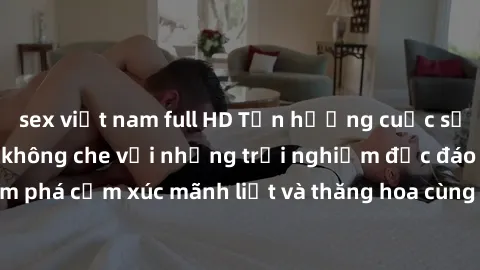 sex việt nam full HD Tận hưởng cuộc sống tình dục online không che với những trải nghiệm độc đáo và mới lạ. Khám phá cảm xúc mãnh liệt và thăng hoa cùng đối tác tại các trang web chuyên nghiệp.