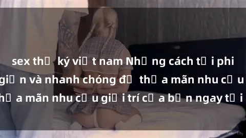sex thư ký việt nam Những cách tải phim sex về máy đơn giản và nhanh chóng để thỏa mãn nhu cầu giải trí của bạn ngay tại nhà