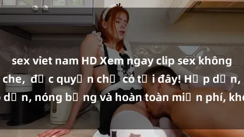 sex viet nam HD Xem ngay clip sex không che cực hot, không che,  độc quyền chỉ có tại đây! Hấp dẫn, nóng bỏng và hoàn toàn miễn phí, không thể bỏ qua!