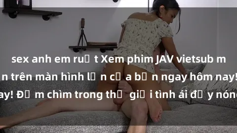 sex anh em ruột Xem phim JAV vietsub mới nhất và hấp dẫn trên màn hình lớn của bạn ngay hôm nay! Đắm chìm trong thế giới tình ái đầy nóng bỏng và kích thích.