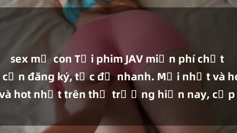 sex mẹ con Tải phim JAV miễn phí chất lượng cao, không cần đăng ký, tốc độ nhanh. Mới nhất và hot nhất trên thị trường hiện nay, cập nhật hàng ngày.