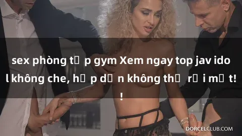 sex phòng tập gym Xem ngay top jav idol không che, hấp dẫn không thể rời mắt!