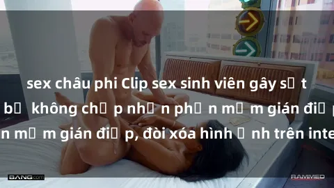 sex châu phi Clip sex sinh viên gây sốt mạng xã hội: Tuyên bố không chấp nhận phần mềm gián điệp, đòi xóa hình ảnh trên internet