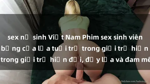 sex nữ sinh Việt Nam Phim sex sinh viên: Câu chuyện nóng bỏng của lứa tuổi trẻ trong giới trẻ hiện đại, đầy lửa và đam mê