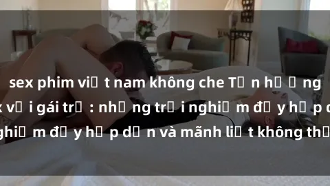 sex phim việt nam không che Tận hưởng niềm vui của sex với gái trẻ: những trải nghiệm đầy hấp dẫn và mãnh liệt không thể bỏ lỡ