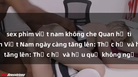 sex phim việt nam không che Quan hệ tình dục của nữ sinh Việt Nam ngày càng tăng lên: Thực hư và hậu quả không ngờ