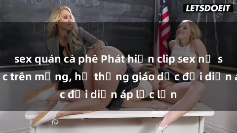 sex quán cà phê Phát hiện clip sex nữ sinh gây sốc trên mạng, hệ thống giáo dục đối diện áp lực lớn