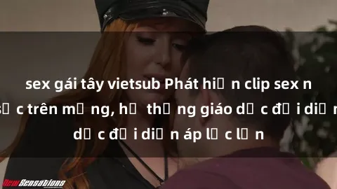 sex gái tây vietsub Phát hiện clip sex nữ sinh gây sốc trên mạng, hệ thống giáo dục đối diện áp lực lớn