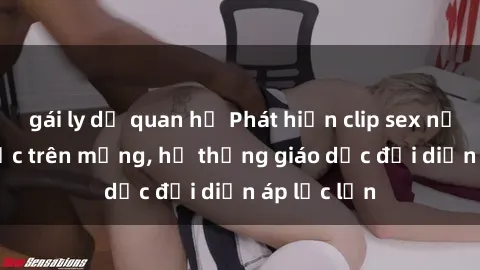 gái ly dị quan hệ Phát hiện clip sex nữ sinh gây sốc trên mạng, hệ thống giáo dục đối diện áp lực lớn
