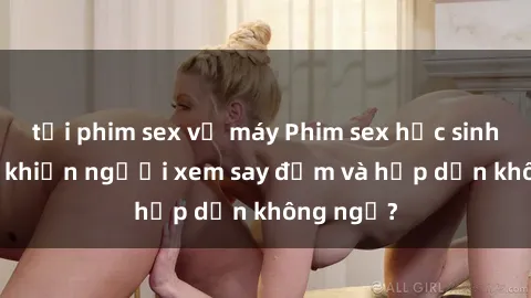 tải phim sex về máy Phim sex học sinh: Điều gì khiến người xem say đắm và hấp dẫn không ngờ?