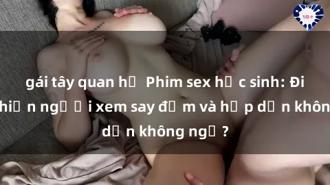 gái tây quan hệ Phim sex học sinh: Điều gì khiến người xem say đắm và hấp dẫn không ngờ?