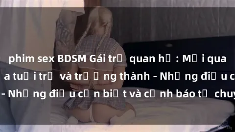 phim sex BDSM Gái trẻ quan hệ: Mối quan hệ khác biệt giữa tuổi trẻ và trưởng thành - Những điều cần biết và cảnh báo từ chuyên gia