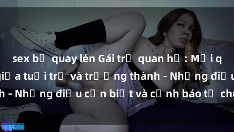 sex bị quay lén Gái trẻ quan hệ: Mối quan hệ khác biệt giữa tuổi trẻ và trưởng thành - Những điều cần biết và cảnh báo từ chuyên gia