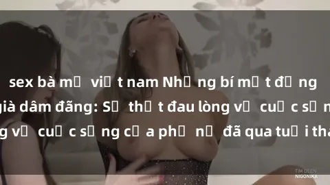 sex bà mẹ việt nam Những bí mật đằng sau vẻ ngoài gái già dâm đãng: Sự thật đau lòng về cuộc sống của phụ nữ đã qua tuổi thanh xuân
